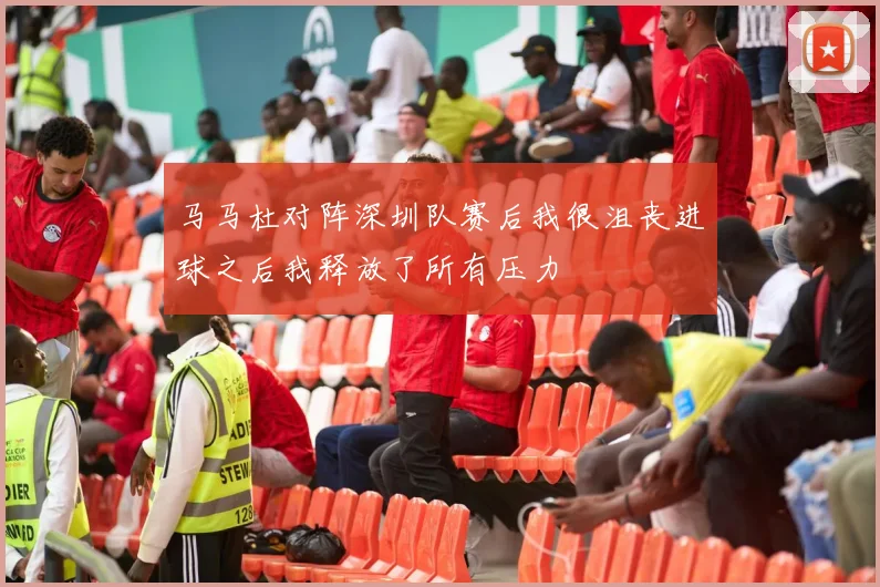 马马杜对阵深圳队赛后我很沮丧进球之后我释放了所有压力
