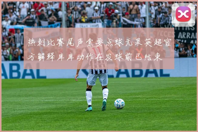 热刺比赛尾声索要点球无果英超官方解释库库动作在发球前已结束